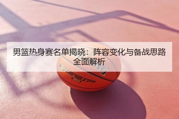 男篮热身赛名单揭晓：阵容变化与备战思路全面解析