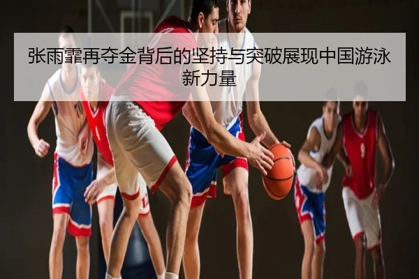 张雨霏再夺金背后的坚持与突破展现中国游泳新力量