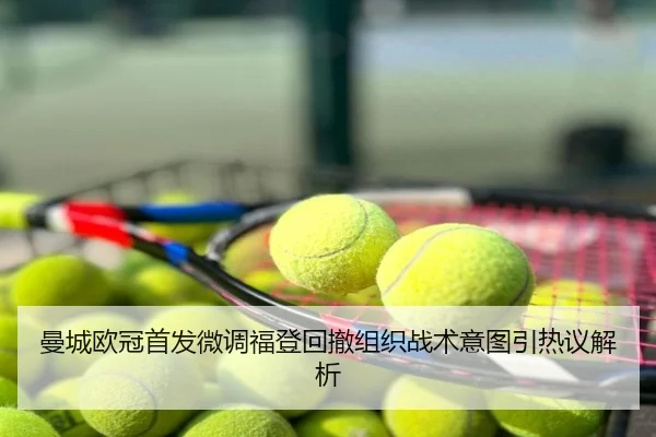 曼城欧冠首发微调福登回撤组织战术意图引热议解析