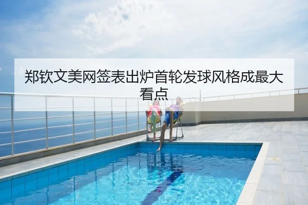 郑钦文美网签表出炉首轮发球风格成最大看点