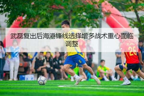 武磊复出后海港锋线选择增多战术重心面临调整