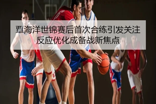 覃海洋世锦赛后首次合练引发关注 反应优化成备战新焦点