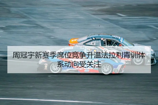 周冠宇新赛季席位竞争升温法拉利青训体系动向受关注