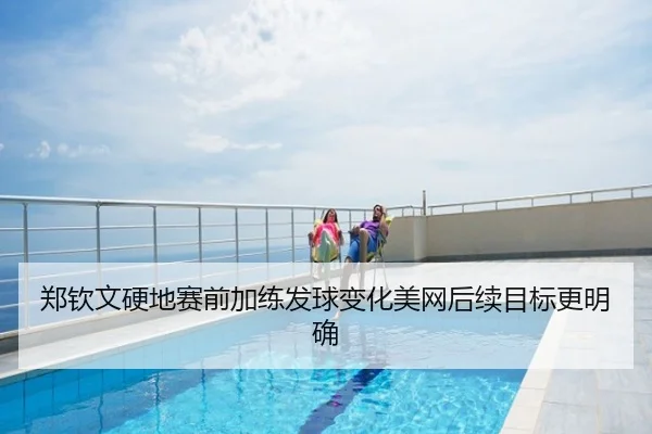郑钦文硬地赛前加练发球变化美网后续目标更明确