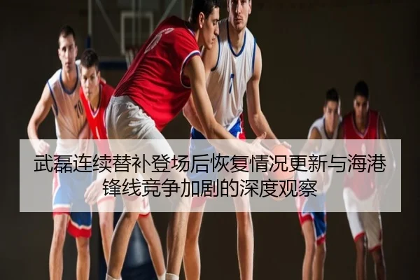 武磊连续替补登场后恢复情况更新与海港锋线竞争加剧的深度观察