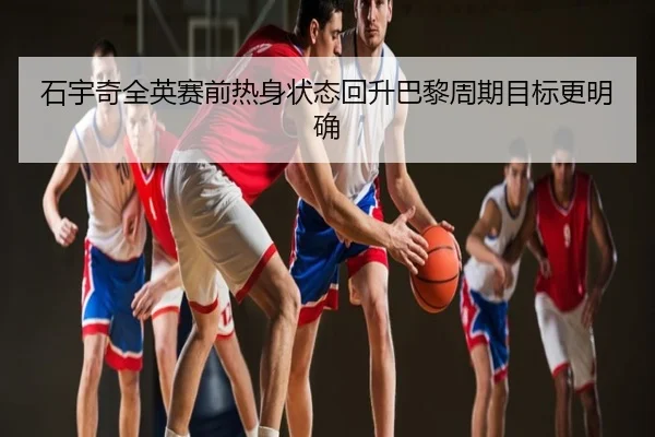 石宇奇全英赛前热身状态回升巴黎周期目标更明确